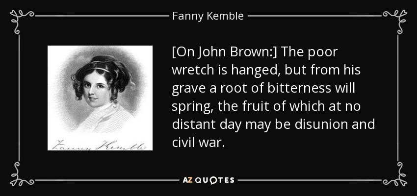 [On John Brown:] The poor wretch is hanged, but from his grave a root of bitterness will spring, the fruit of which at no distant day may be disunion and civil war. - Fanny Kemble