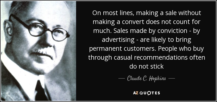On most lines, making a sale without making a convert does not count for much. Sales made by conviction - by advertising - are likely to bring permanent customers. People who buy through casual recommendations often do not stick - Claude C. Hopkins