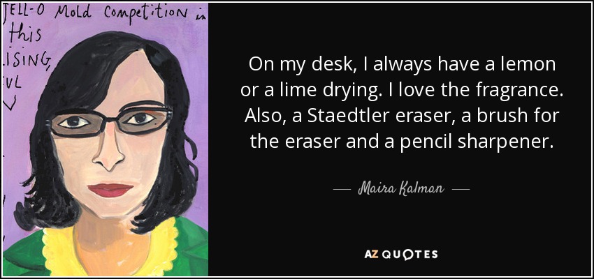 On my desk, I always have a lemon or a lime drying. I love the fragrance. Also, a Staedtler eraser, a brush for the eraser and a pencil sharpener. - Maira Kalman