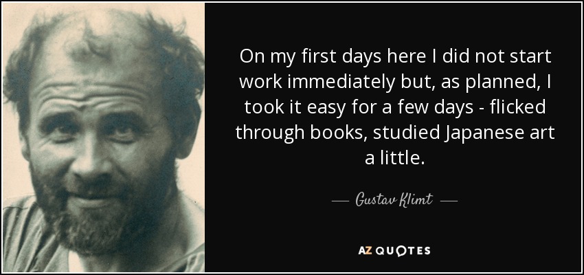 On my first days here I did not start work immediately but, as planned, I took it easy for a few days - flicked through books, studied Japanese art a little. - Gustav Klimt