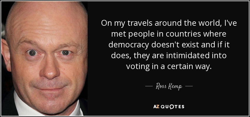 On my travels around the world, I've met people in countries where democracy doesn't exist and if it does, they are intimidated into voting in a certain way. - Ross Kemp