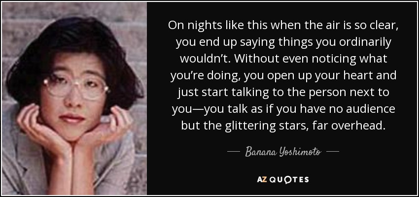 On nights like this when the air is so clear, you end up saying things you ordinarily wouldn’t. Without even noticing what you’re doing, you open up your heart and just start talking to the person next to you—you talk as if you have no audience but the glittering stars, far overhead. - Banana Yoshimoto