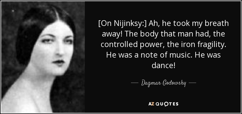 [On Nijinksy:] Ah, he took my breath away! The body that man had, the controlled power, the iron fragility. He was a note of music. He was dance! - Dagmar Godowsky