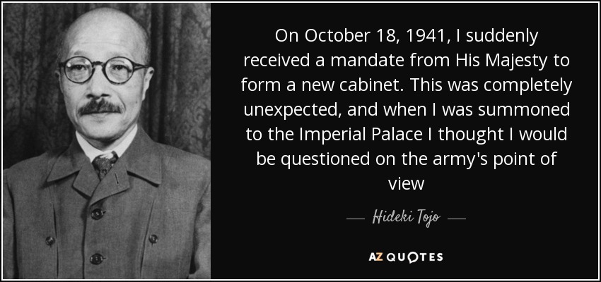 On October 18, 1941, I suddenly received a mandate from His Majesty to form a new cabinet. This was completely unexpected, and when I was summoned to the Imperial Palace I thought I would be questioned on the army's point of view - Hideki Tojo