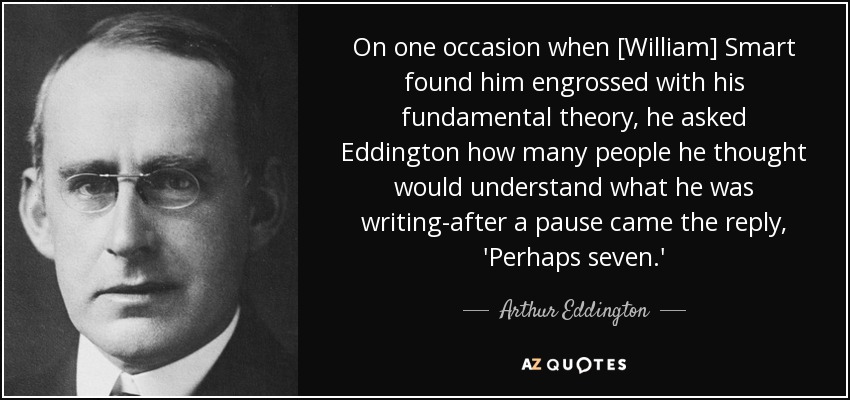 On one occasion when [William] Smart found him engrossed with his fundamental theory, he asked Eddington how many people he thought would understand what he was writing-after a pause came the reply, 'Perhaps seven.' - Arthur Eddington