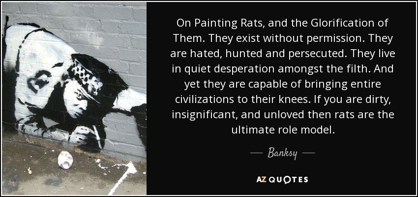 On Painting Rats, and the Glorification of Them. They exist without permission. They are hated, hunted and persecuted. They live in quiet desperation amongst the filth. And yet they are capable of bringing entire civilizations to their knees. If you are dirty, insignificant, and unloved then rats are the ultimate role model. - Banksy
