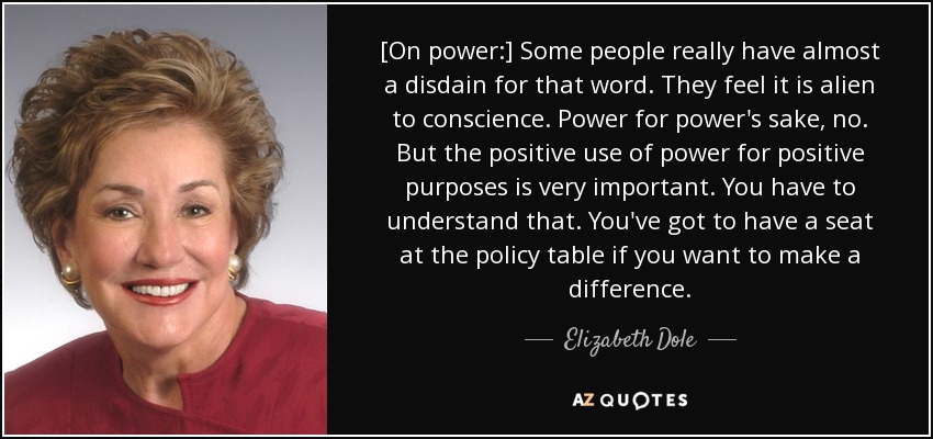 [On power:] Some people really have almost a disdain for that word. They feel it is alien to conscience. Power for power's sake, no. But the positive use of power for positive purposes is very important. You have to understand that. You've got to have a seat at the policy table if you want to make a difference. - Elizabeth Dole
