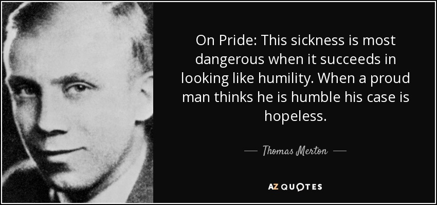 On Pride: This sickness is most dangerous when it succeeds in looking like humility. When a proud man thinks he is humble his case is hopeless. - Thomas Merton