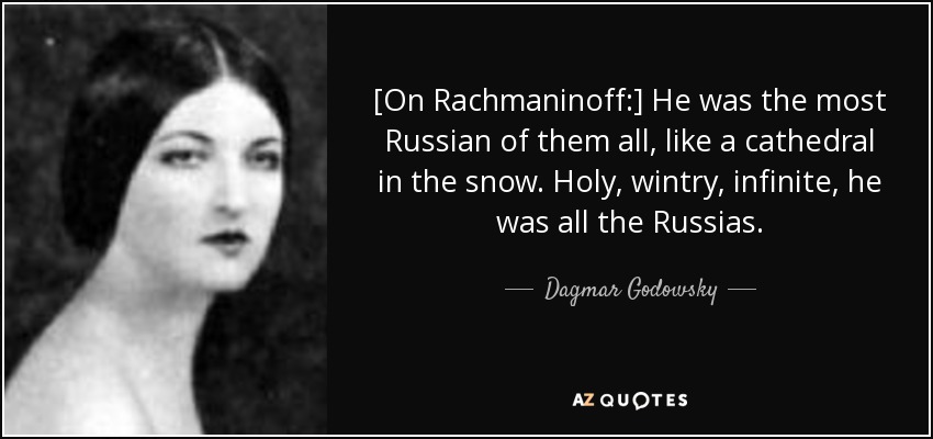 [On Rachmaninoff:] He was the most Russian of them all, like a cathedral in the snow. Holy, wintry, infinite, he was all the Russias. - Dagmar Godowsky