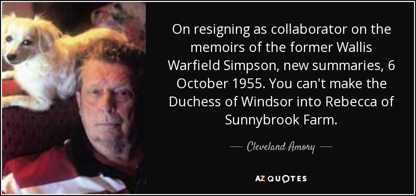 On resigning as collaborator on the memoirs of the former Wallis Warfield Simpson, new summaries, 6 October 1955. You can't make the Duchess of Windsor into Rebecca of Sunnybrook Farm. - Cleveland Amory