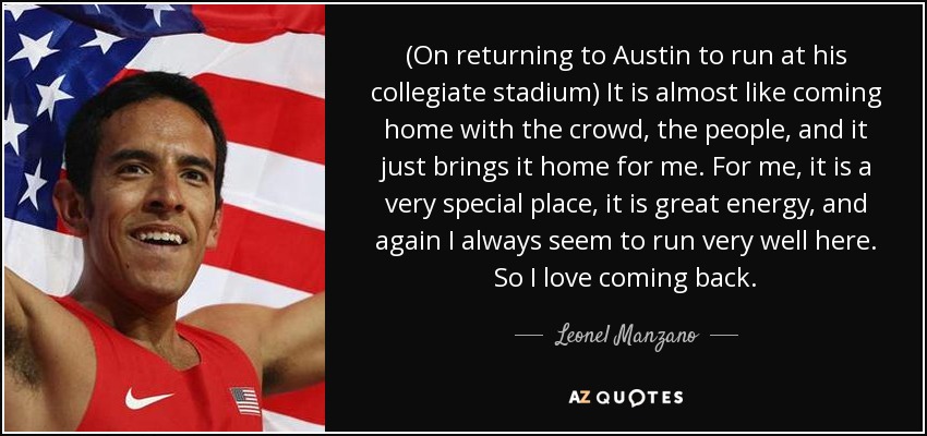 (On returning to Austin to run at his collegiate stadium) It is almost like coming home with the crowd, the people, and it just brings it home for me. For me, it is a very special place, it is great energy, and again I always seem to run very well here. So I love coming back. - Leonel Manzano