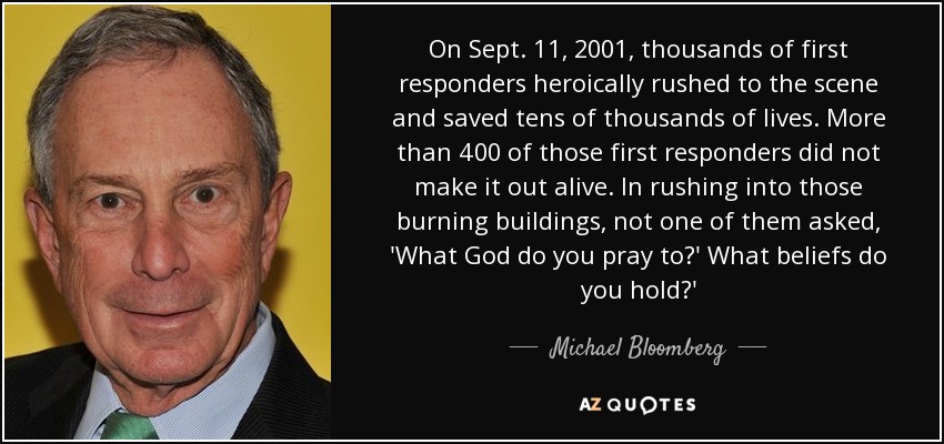On Sept. 11, 2001, thousands of first responders heroically rushed to the scene and saved tens of thousands of lives. More than 400 of those first responders did not make it out alive. In rushing into those burning buildings, not one of them asked, 'What God do you pray to?' What beliefs do you hold?' - Michael Bloomberg