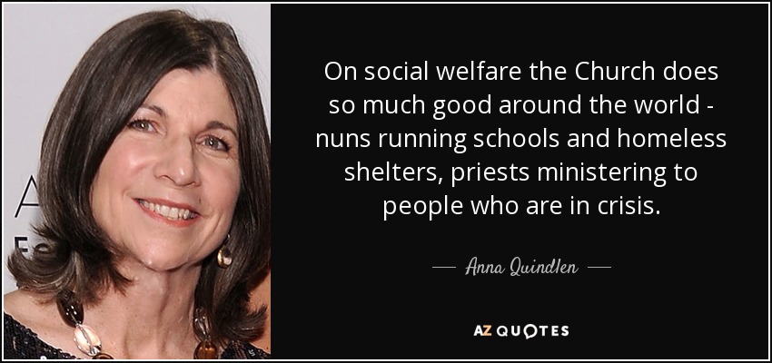 On social welfare the Church does so much good around the world - nuns running schools and homeless shelters, priests ministering to people who are in crisis. - Anna Quindlen