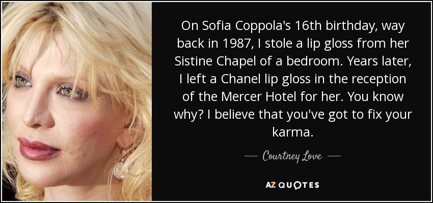 On Sofia Coppola's 16th birthday, way back in 1987, I stole a lip gloss from her Sistine Chapel of a bedroom. Years later, I left a Chanel lip gloss in the reception of the Mercer Hotel for her. You know why? I believe that you've got to fix your karma. - Courtney Love