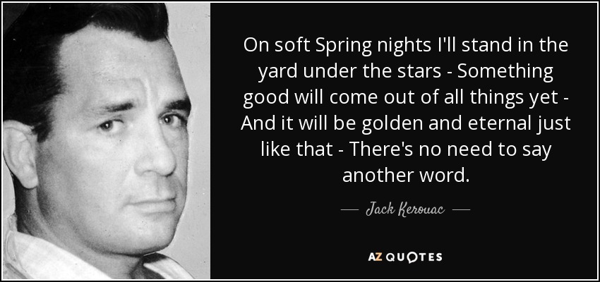 On soft Spring nights I'll stand in the yard under the stars - Something good will come out of all things yet - And it will be golden and eternal just like that - There's no need to say another word. - Jack Kerouac