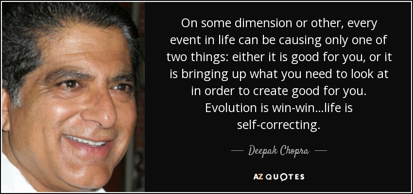 On some dimension or other, every event in life can be causing only one of two things: either it is good for you, or it is bringing up what you need to look at in order to create good for you. Evolution is win-win…life is self-correcting. - Deepak Chopra