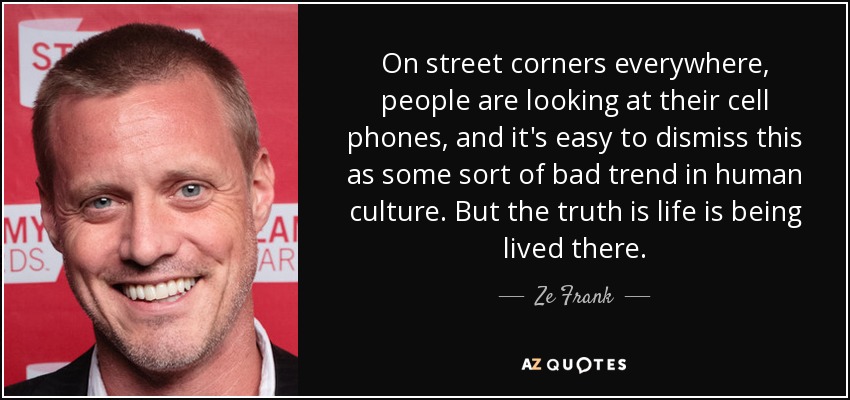On street corners everywhere, people are looking at their cell phones, and it's easy to dismiss this as some sort of bad trend in human culture. But the truth is life is being lived there. - Ze Frank