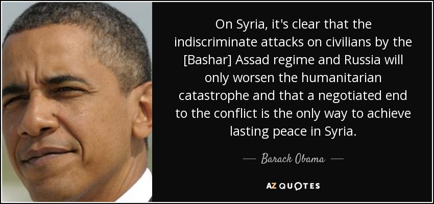 On Syria, it's clear that the indiscriminate attacks on civilians by the [Bashar] Assad regime and Russia will only worsen the humanitarian catastrophe and that a negotiated end to the conflict is the only way to achieve lasting peace in Syria. - Barack Obama