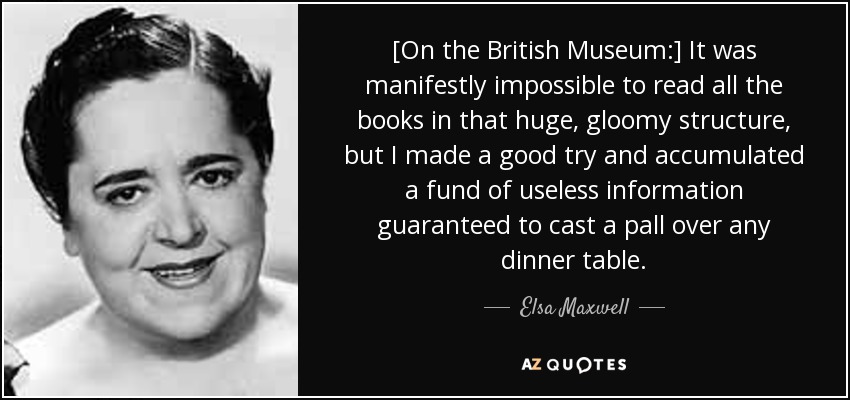 [On the British Museum:] It was manifestly impossible to read all the books in that huge, gloomy structure, but I made a good try and accumulated a fund of useless information guaranteed to cast a pall over any dinner table. - Elsa Maxwell