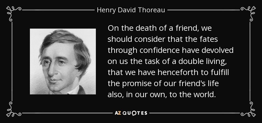 On the death of a friend, we should consider that the fates through confidence have devolved on us the task of a double living, that we have henceforth to fulfill the promise of our friend's life also, in our own, to the world. - Henry David Thoreau