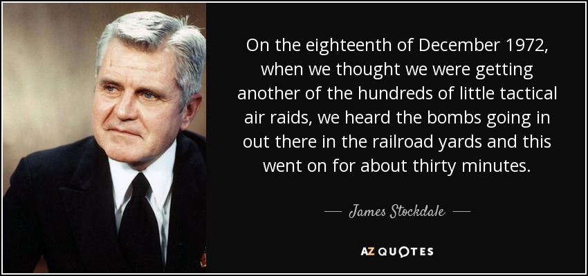On the eighteenth of December 1972, when we thought we were getting another of the hundreds of little tactical air raids, we heard the bombs going in out there in the railroad yards and this went on for about thirty minutes. - James Stockdale