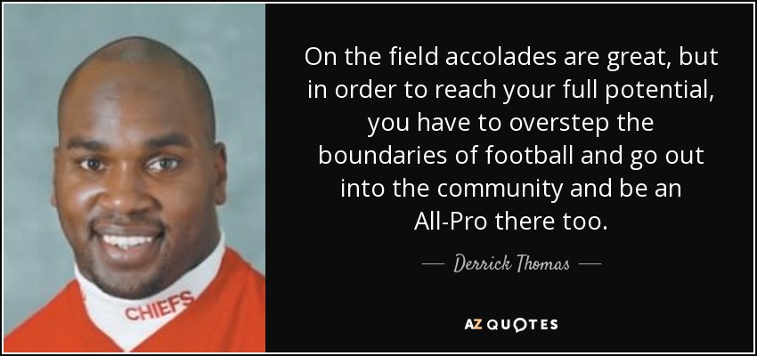 On the field accolades are great, but in order to reach your full potential, you have to overstep the boundaries of football and go out into the community and be an All-Pro there too. - Derrick Thomas