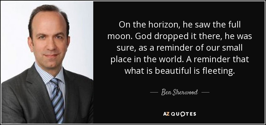 On the horizon, he saw the full moon. God dropped it there, he was sure, as a reminder of our small place in the world. A reminder that what is beautiful is fleeting. - Ben Sherwood