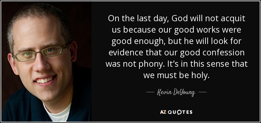 On the last day, God will not acquit us because our good works were good enough, but he will look for evidence that our good confession was not phony. It’s in this sense that we must be holy. - Kevin DeYoung