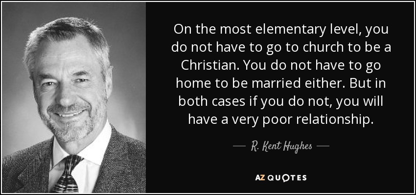 On the most elementary level, you do not have to go to church to be a Christian. You do not have to go home to be married either. But in both cases if you do not, you will have a very poor relationship. - R. Kent Hughes