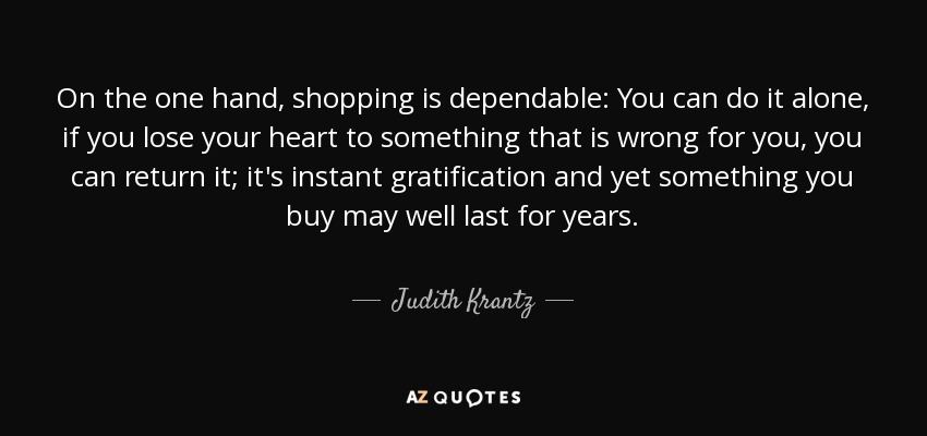 On the one hand, shopping is dependable: You can do it alone, if you lose your heart to something that is wrong for you, you can return it; it's instant gratification and yet something you buy may well last for years. - Judith Krantz