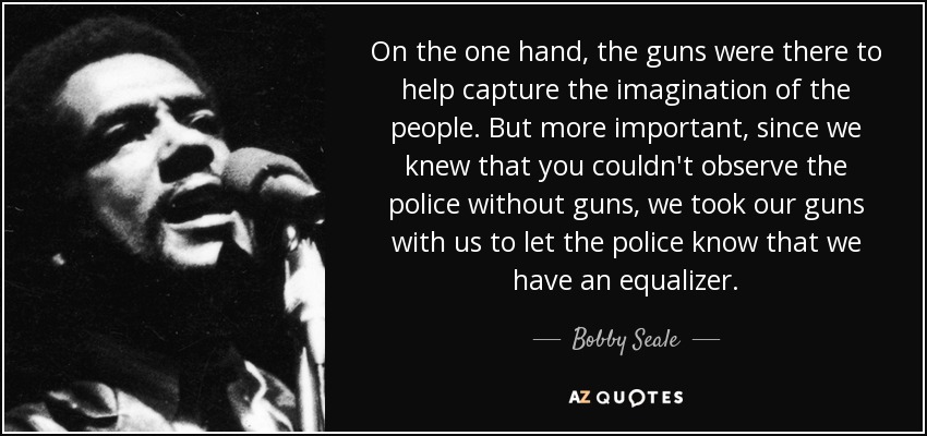 On the one hand, the guns were there to help capture the imagination of the people. But more important, since we knew that you couldn't observe the police without guns, we took our guns with us to let the police know that we have an equalizer. - Bobby Seale
