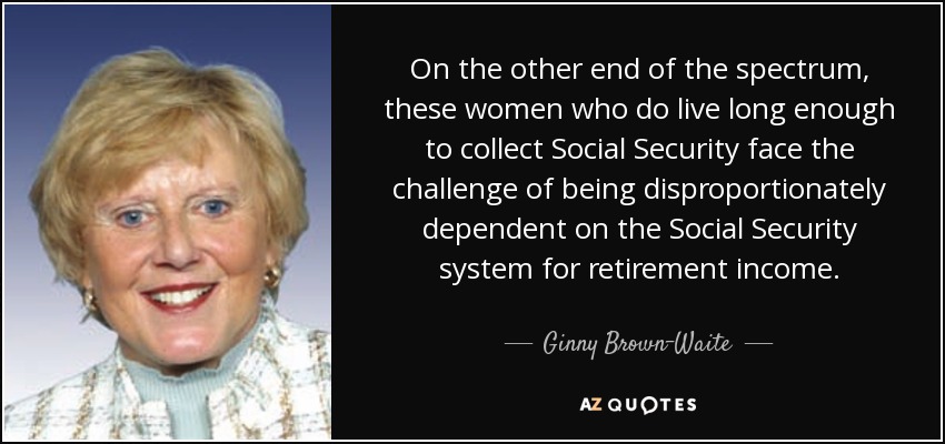On the other end of the spectrum, these women who do live long enough to collect Social Security face the challenge of being disproportionately dependent on the Social Security system for retirement income. - Ginny Brown-Waite
