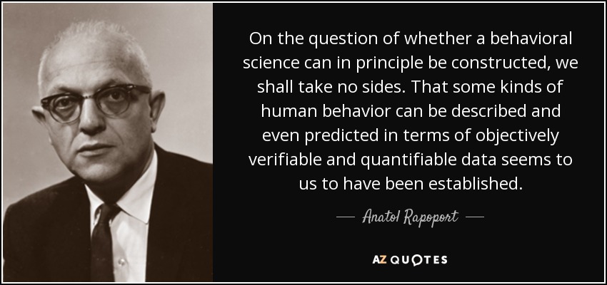 On the question of whether a behavioral science can in principle be constructed, we shall take no sides. That some kinds of human behavior can be described and even predicted in terms of objectively verifiable and quantifiable data seems to us to have been established. - Anatol Rapoport