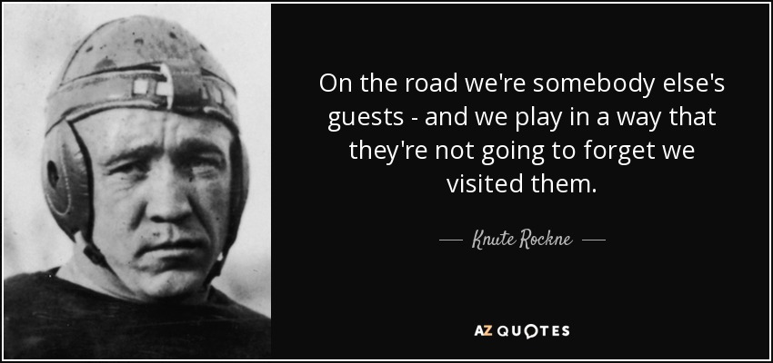 On the road we're somebody else's guests - and we play in a way that they're not going to forget we visited them. - Knute Rockne