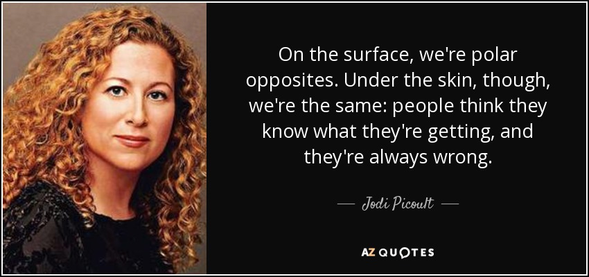 On the surface, we're polar opposites. Under the skin, though, we're the same: people think they know what they're getting, and they're always wrong. - Jodi Picoult