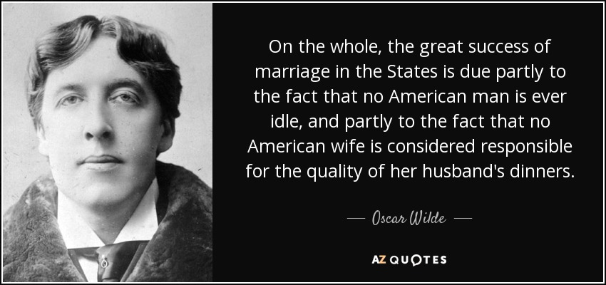 On the whole, the great success of marriage in the States is due partly to the fact that no American man is ever idle, and partly to the fact that no American wife is considered responsible for the quality of her husband's dinners. - Oscar Wilde