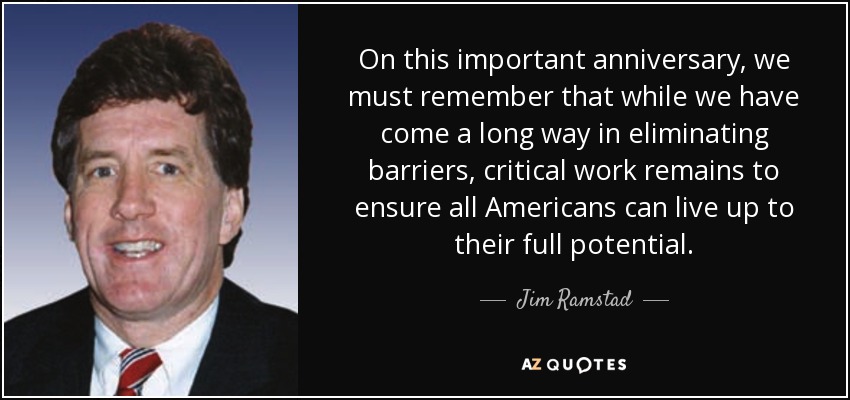 On this important anniversary, we must remember that while we have come a long way in eliminating barriers, critical work remains to ensure all Americans can live up to their full potential. - Jim Ramstad