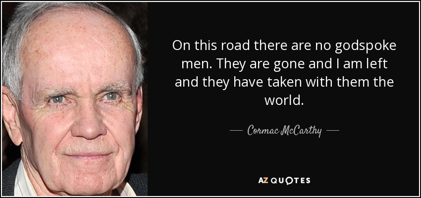 On this road there are no godspoke men. They are gone and I am left and they have taken with them the world. - Cormac McCarthy