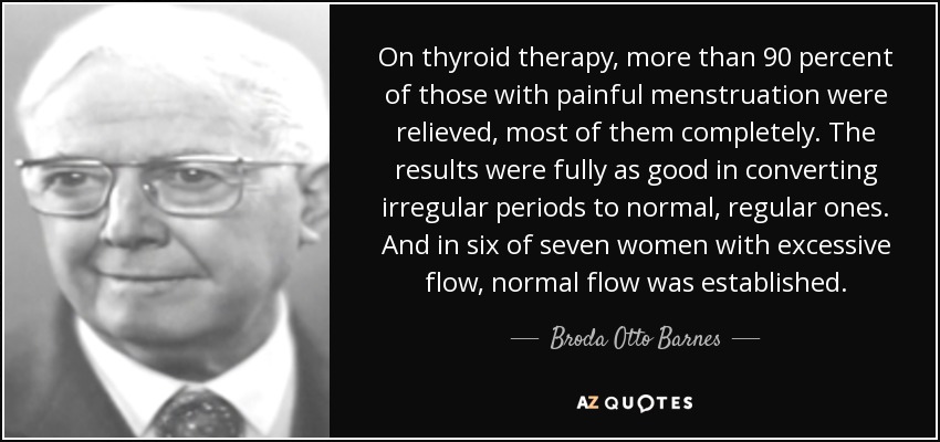 On thyroid therapy, more than 90 percent of those with painful menstruation were relieved, most of them completely. The results were fully as good in converting irregular periods to normal, regular ones. And in six of seven women with excessive flow, normal flow was established. - Broda Otto Barnes