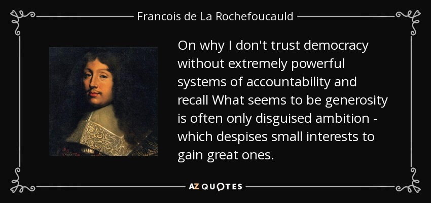 On why I don't trust democracy without extremely powerful systems of accountability and recall What seems to be generosity is often only disguised ambition - which despises small interests to gain great ones. - Francois de La Rochefoucauld