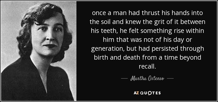 once a man had thrust his hands into the soil and knew the grit of it between his teeth, he felt something rise within him that was not of his day or generation, but had persisted through birth and death from a time beyond recall. - Martha Ostenso