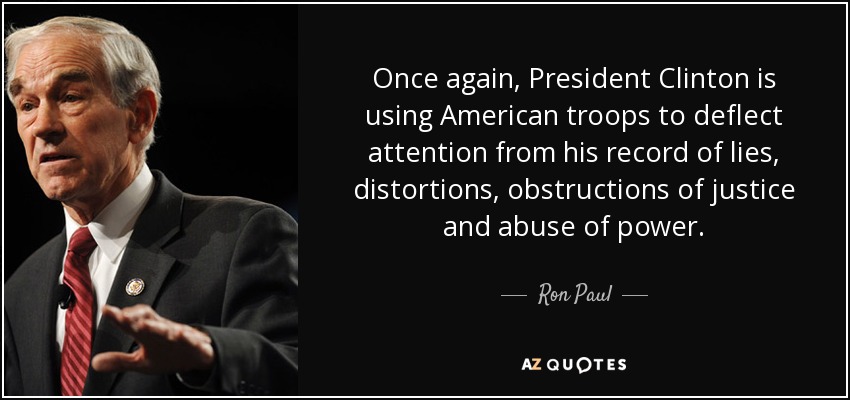 Once again, President Clinton is using American troops to deflect attention from his record of lies, distortions, obstructions of justice and abuse of power. - Ron Paul