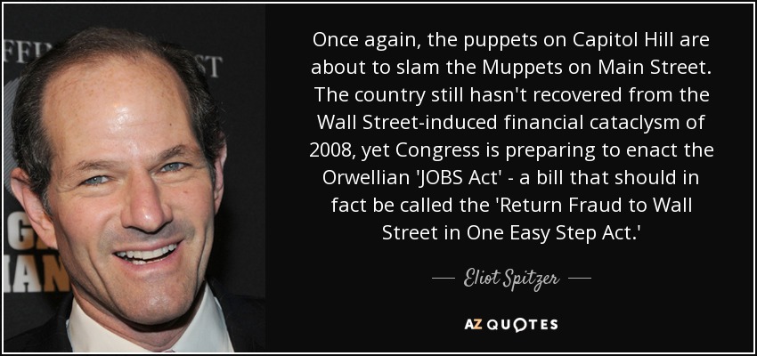 Once again, the puppets on Capitol Hill are about to slam the Muppets on Main Street. The country still hasn't recovered from the Wall Street-induced financial cataclysm of 2008, yet Congress is preparing to enact the Orwellian 'JOBS Act' - a bill that should in fact be called the 'Return Fraud to Wall Street in One Easy Step Act.' - Eliot Spitzer