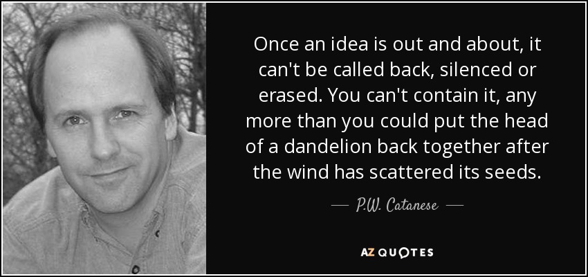 Once an idea is out and about, it can't be called back, silenced or erased. You can't contain it, any more than you could put the head of a dandelion back together after the wind has scattered its seeds. - P.W. Catanese