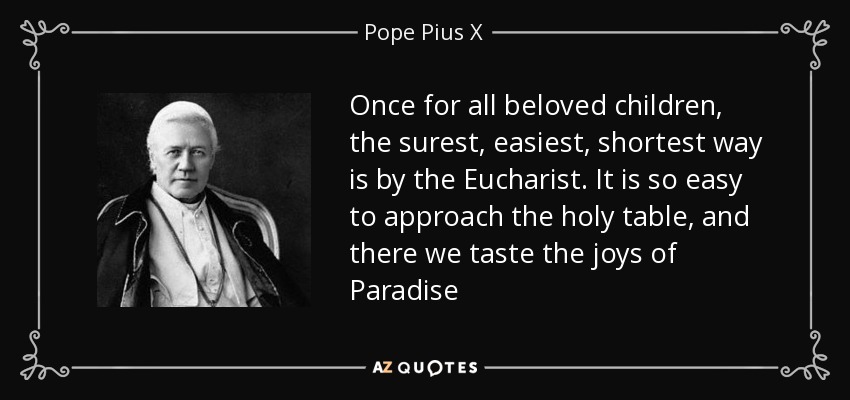 Once for all beloved children, the surest, easiest, shortest way is by the Eucharist. It is so easy to approach the holy table, and there we taste the joys of Paradise - Pope Pius X
