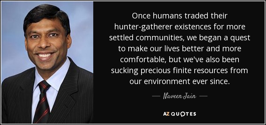 Once humans traded their hunter-gatherer existences for more settled communities, we began a quest to make our lives better and more comfortable, but we've also been sucking precious finite resources from our environment ever since. - Naveen Jain