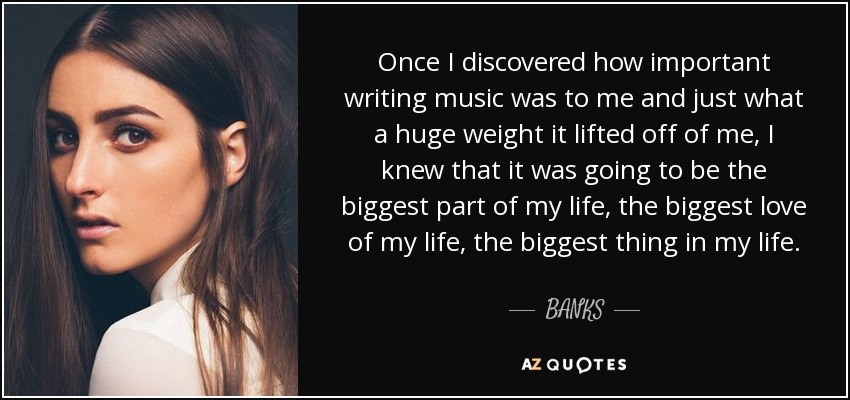 Once I discovered how important writing music was to me and just what a huge weight it lifted off of me, I knew that it was going to be the biggest part of my life, the biggest love of my life, the biggest thing in my life. - BANKS