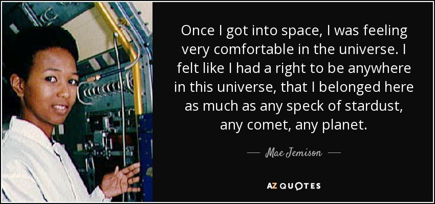 Once I got into space, I was feeling very comfortable in the universe. I felt like I had a right to be anywhere in this universe, that I belonged here as much as any speck of stardust, any comet, any planet. - Mae Jemison
