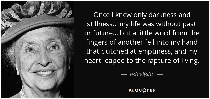 Once I knew only darkness and stillness... my life was without past or future... but a little word from the fingers of another fell into my hand that clutched at emptiness, and my heart leaped to the rapture of living. - Helen Keller