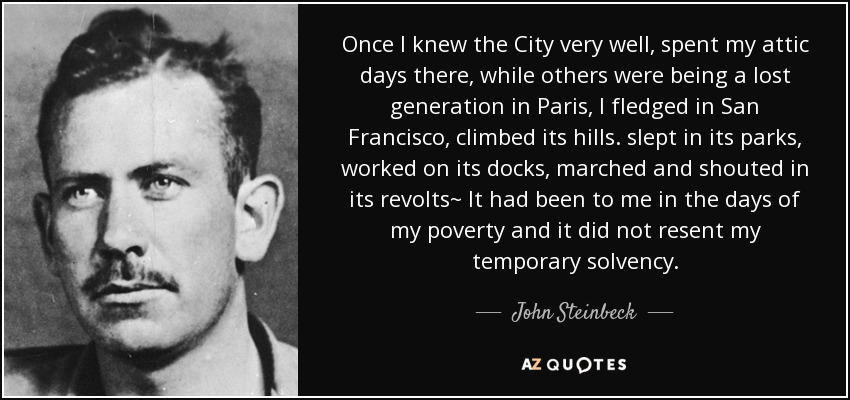 Once I knew the City very well, spent my attic days there, while others were being a lost generation in Paris, I fledged in San Francisco, climbed its hills. slept in its parks, worked on its docks, marched and shouted in its revolts~ It had been to me in the days of my poverty and it did not resent my temporary solvency. - John Steinbeck